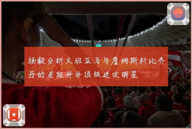 杨毅分析文班亚马与詹姆斯科比乔丹的差距并非顶级进攻明星