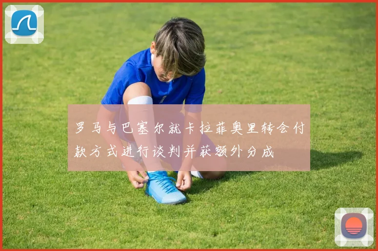 罗马与巴塞尔就卡拉菲奥里转会付款方式进行谈判并获额外分成