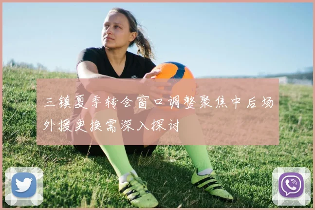 三镇夏季转会窗口调整聚焦中后场外援更换需深入探讨