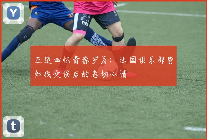 王楚回忆青春岁月：法国俱乐部皆知我受伤后的急切心情