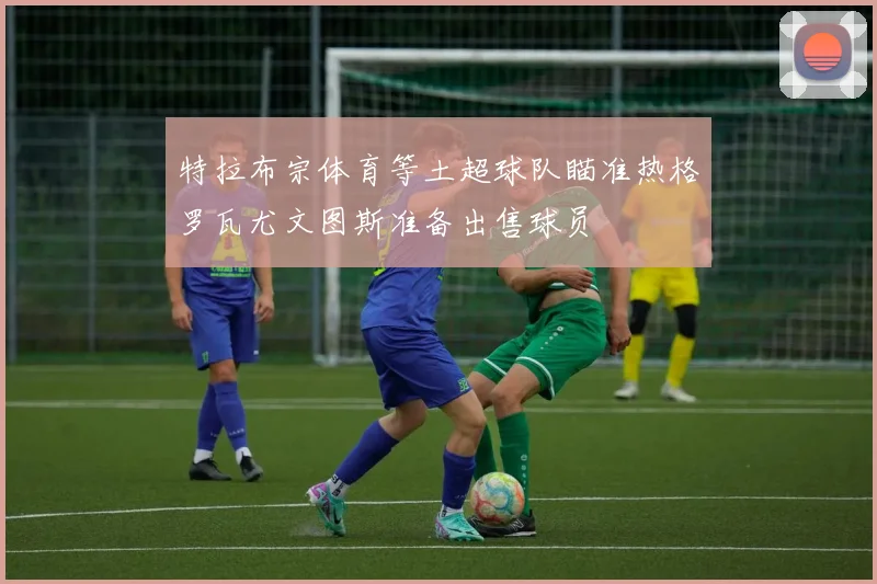 特拉布宗体育等土超球队瞄准热格罗瓦尤文图斯准备出售球员