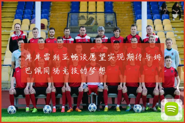 库库雷利亚畅谈愿望实现期待与姆巴佩同场竞技的梦想