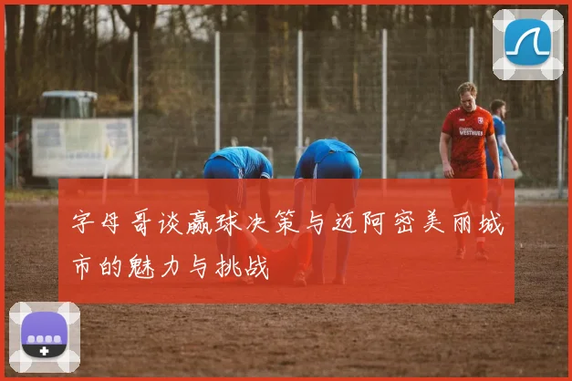 字母哥谈赢球决策与迈阿密美丽城市的魅力与挑战